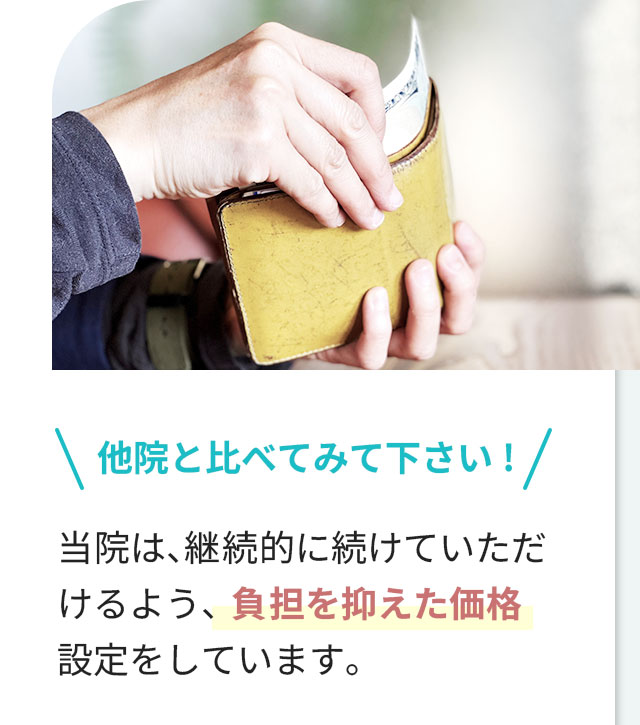 他院と比べてみて下さい！当院は、継続的に続けていただけるよう、負担を抑えた価格設定をしています。