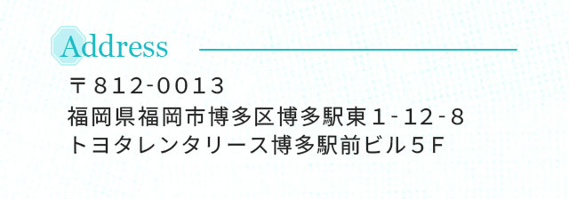 Address 〒812-0013 福岡県福岡市博多区博多駅東1-12-8 トヨタレンタリース博多駅前ビル5F