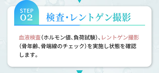 STEP02 検査・レントゲン撮影 血液検査（ホルモン値、負荷試験）、レントゲン撮影（骨年齢、骨端線のチェック）を実施し状態を確認します。