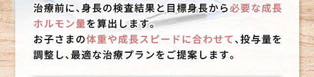 治療前に、身長の検査結果と目標身長から必要な成長ホルモン量を算出します。お子さまの体重や成長スピードに合わせて、投与量を調整し、最適な治療プランをご提案します。