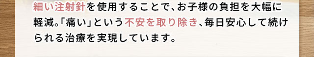 細い注射針を使用することで、お子様の負担を大幅に軽減。「痛い」という不安を取り除き、毎日安心して続けられる治療を実現しています。