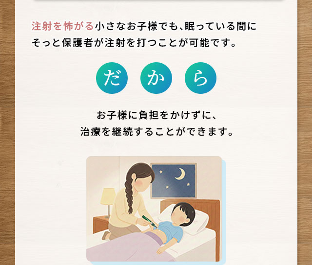 注射を怖がる小さなお子様でも、眠っている間にそっと保護者が注射を打つことが可能です。だからお子様に負担をかけずに、治療を継続することができます。