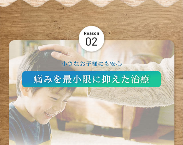 Reason02 小さなお子様にも安心 痛みを最小限に抑えた治療