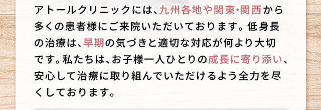 アトールクリニックには、九州各地から多くの患者様にご来院いただいております。 低身長の治療は、早期の気づきと適切な対応が何より大切です。 私たちは、お子様一人ひとりの成長に寄り添い、安心して治療に取り組んでいただけるよう全力を尽くしております。