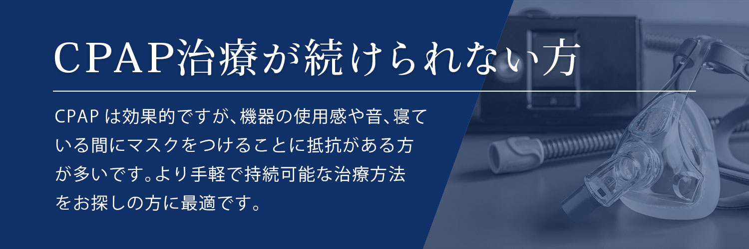 CPAP治療が続けられない方 CPAPは効果的ですが、機器の使用感や音、寝ている間にマスクをつけることに抵抗がある方が多いです。より手軽で持続可能な治療方法をお探しの方に最適です。