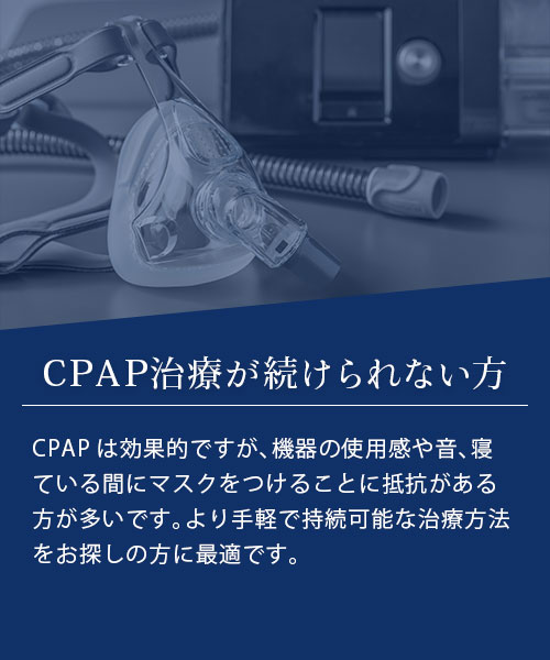 CPAP治療が続けられない方 CPAPは効果的ですが、機器の使用感や音、寝ている間にマスクをつけることに抵抗がある方が多いです。より手軽で持続可能な治療方法をお探しの方に最適です。