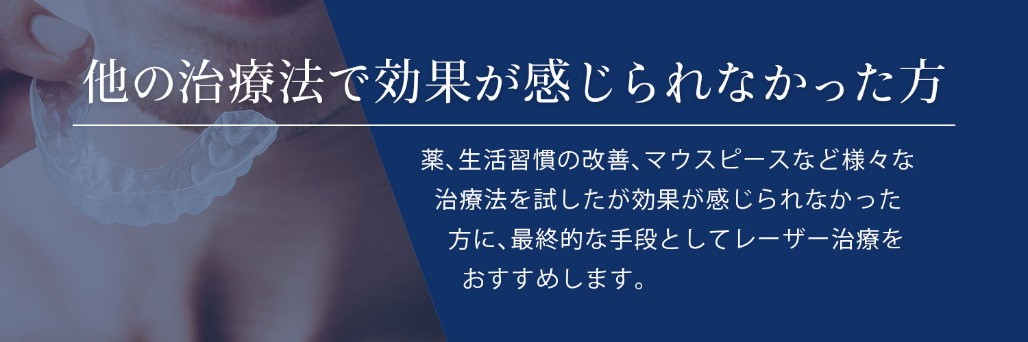 他の治療法で効果が感じられなかった方 薬、生活習慣の改善、マウスピースなど様々な治療法を試したが効果が感じられなかった方に、最終的な手段としてレーザー治療をおすすめします。