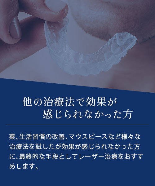 他の治療法で効果が感じられなかった方 薬、生活習慣の改善、マウスピースなど様々な治療法を試したが効果が感じられなかった方に、最終的な手段としてレーザー治療をおすすめします。