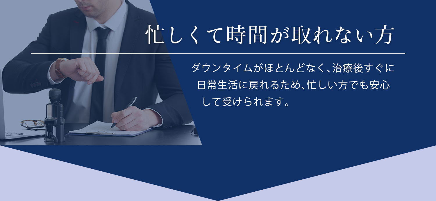 忙しくて時間が取れない方 ダウンタイムがほとんどなく、治療後すぐに日常生活に戻れるため、忙しい方でも安心して受けられます。